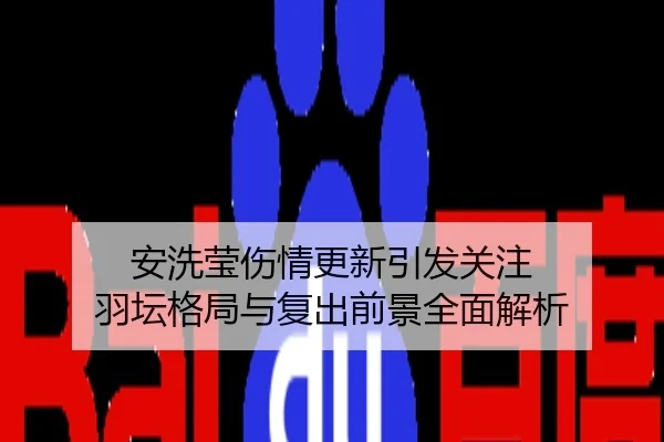 安洗莹伤情更新引发关注 羽坛格局与复出前景全面解析