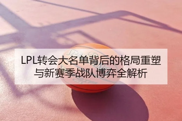 LPL转会大名单背后的格局重塑与新赛季战队博弈全解析