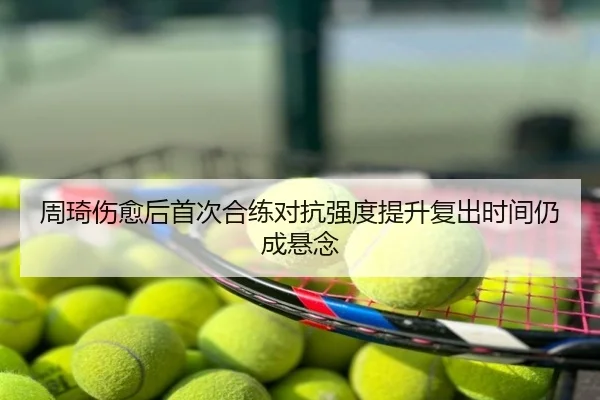周琦伤愈后首次合练对抗强度提升复出时间仍成悬念