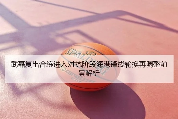 武磊复出合练进入对抗阶段海港锋线轮换再调整前景解析