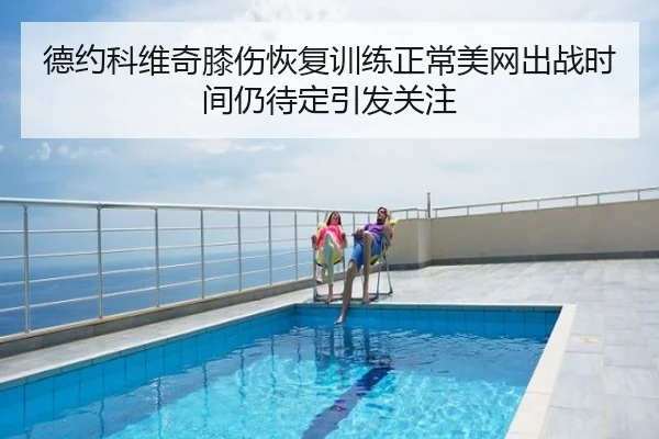 德约科维奇膝伤恢复训练正常美网出战时间仍待定引发关注