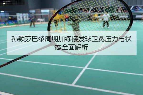 孙颖莎巴黎周期加练接发球卫冕压力与状态全面解析