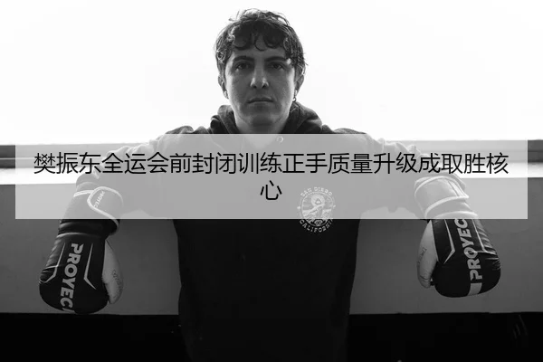 樊振东全运会前封闭训练正手质量升级成取胜核心