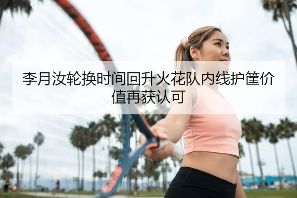 李月汝轮换时间回升火花队内线护筐价值再获认可