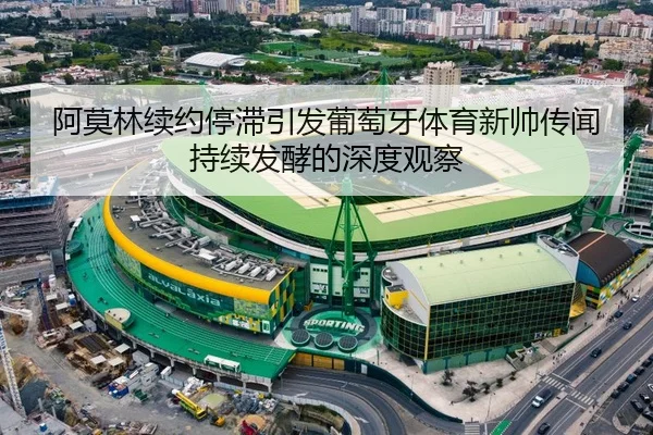 阿莫林续约停滞引发葡萄牙体育新帅传闻持续发酵的深度观察