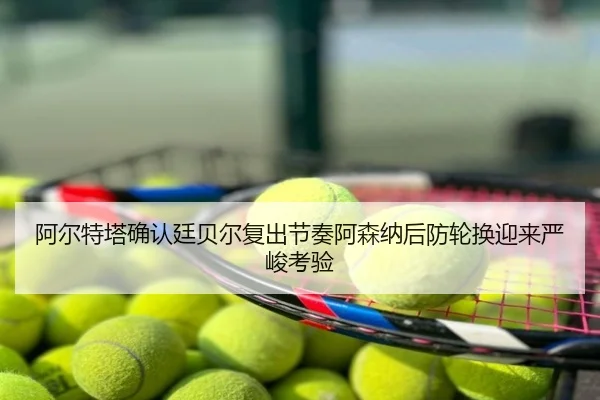 阿尔特塔确认廷贝尔复出节奏阿森纳后防轮换迎来严峻考验