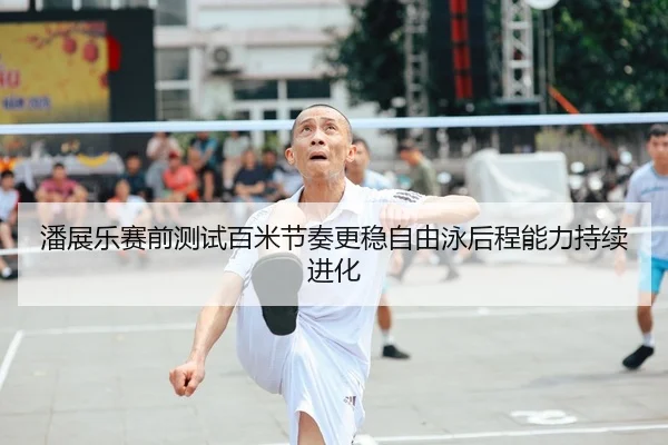 潘展乐赛前测试百米节奏更稳自由泳后程能力持续进化